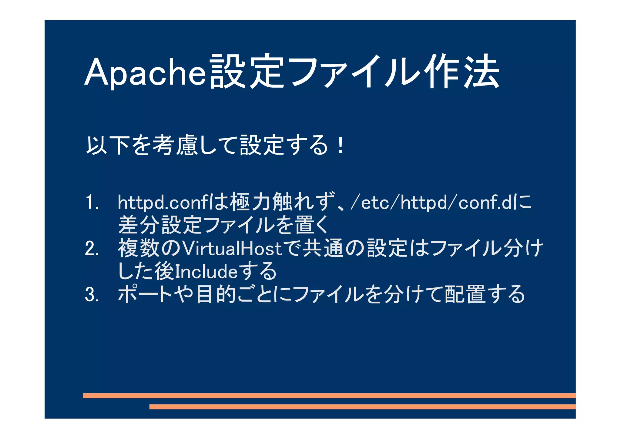 Apache設定ファイル作法
以下を考慮して設定する！

1. httpd.confは極力触れず、/etc/httpd/conf.dに
   差分設定ファイルを置く
2. 複数のVirtualHostで共通の設定はファイル分け
   した後Includeする
3. ポートや目的ごとにファイルを分けて配置する
 