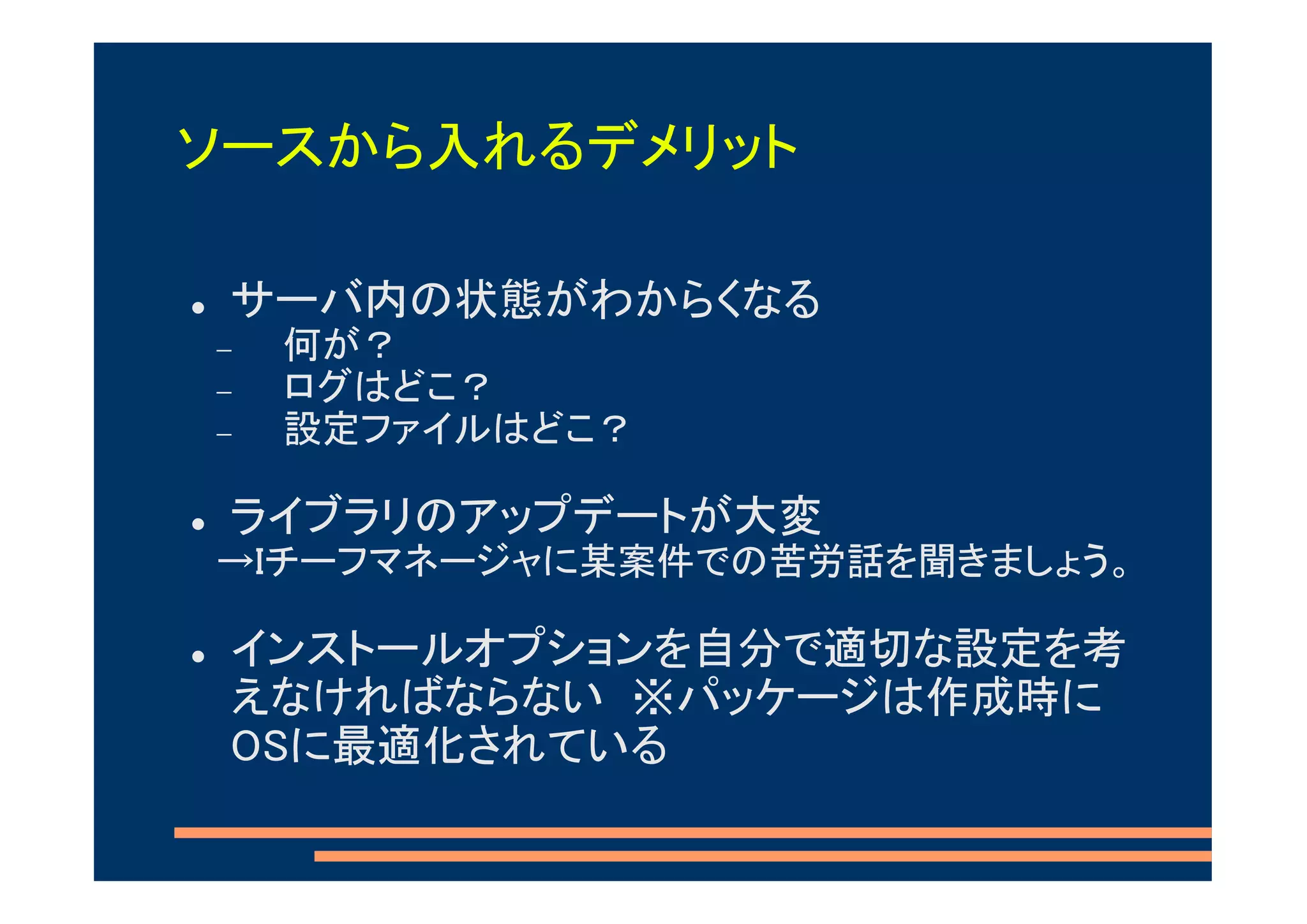 ソースから入れるデメリット

 サーバ内の状態がわからくなる
−   何が？
−   ログはどこ？
−   設定ファイルはどこ？

 ライブラリのアップデートが大変
→Iチーフマネージャに某案件での苦労話を聞きましょう。

 インストールオプションを自分で適切な設定を考
 えなければならない ※パッケージは作成時に
 OSに最適化されている
 
