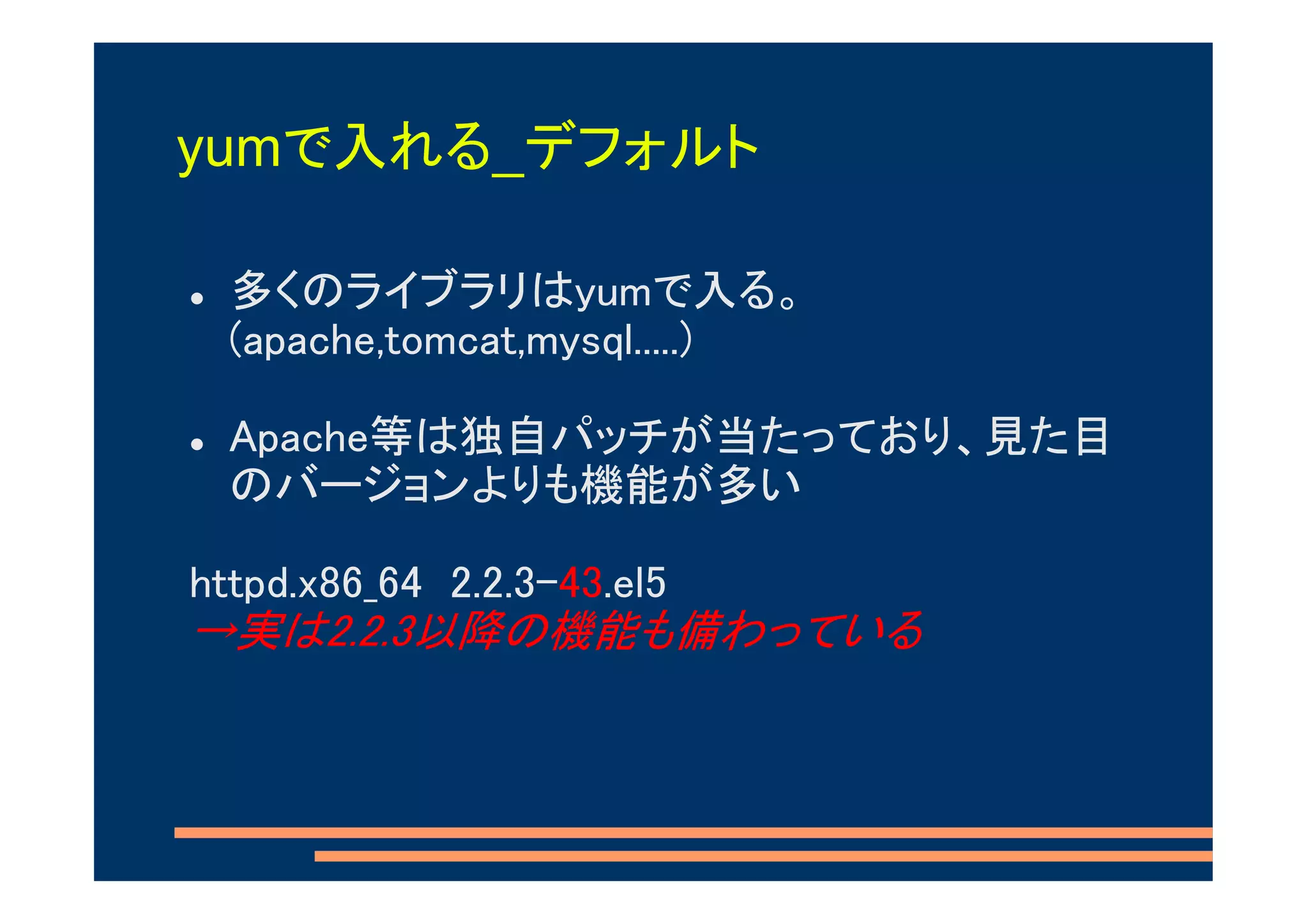 yumで入れる_デフォルト

 多くのライブラリはyumで入る。
 (apache,tomcat,mysql.....)

 Apache等は独自パッチが当たっており、見た目
 のバージョンよりも機能が多い

httpd.x86_64 2.2.3-43.el5
→実は2.2.3以降の機能も備わっている
 