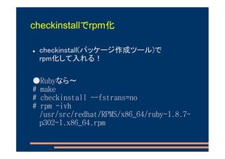 checkinstallでrpm化

 checkinstall(パッケージ作成ツール)で
 rpm化して入れる！

●Rubyなら～
# make
# checkinstall --fstrans=no
# rpm -ivh
  /usr/src/redhat/RPMS/x86_64/ruby-1.8.7-
  p302-1.x86_64.rpm
 