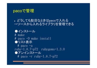 pacoで管理

 どうしても駄目なときはpacoで入れる
→ソースから入れるライブラリを管理できる

●インストール
# make
# paco -D make install
●リスト表示
  # paco -a
ruby-1.8.7-p72 rubygems-1.3.0
●アンインストール
  # paco -r ruby-1.8.7-p72
 