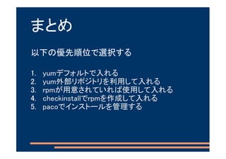 まとめ
以下の優先順位で選択する

1.   yumデフォルトで入れる
2.   yum外部リポジトリを利用して入れる
3.   rpmが用意されていれば使用して入れる
4.   checkinstallでrpmを作成して入れる
5.   pacoでインストールを管理する
 