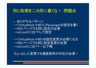 同じ処理を二カ所に書くな！：問題点

 ありがちなパターン
→<VirtualHost *:80>にPassengerの設定を書く
→SSLページでも同じ設定が必要
→ssl.confにコピペして設定

→<VirtualHost *:80>の設定変更が必要になる
→SSLページでも同じ設定変更が必要
→ssl.confにコピペ…以下略

ちょっとした変更でも複数箇所の対応が必要！
 