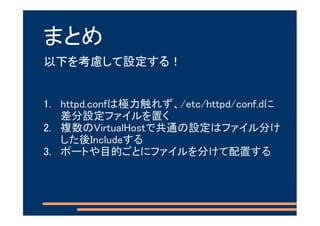 まとめ
以下を考慮して設定する！


1. httpd.confは極力触れず、/etc/httpd/conf.dに
   差分設定ファイルを置く
2. 複数のVirtualHostで共通の設定はファイル分け
   した後Includeする
3. ポートや目的ごとにファイルを分けて配置する
 