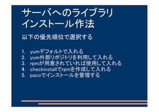 サーバへのライブラリ
インストール作法
以下の優先順位で選択する

1.   yumデフォルトで入れる
2.   yum外部リポジトリを利用して入れる
3.   rpmが用意されていれば使用して入れる
4.   checkinstallでrpmを作成して入れる
5.   pacoでインストールを管理する
 