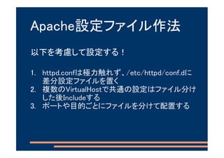 Apache設定ファイル作法
以下を考慮して設定する！

1. httpd.confは極力触れず、/etc/httpd/conf.dに
   差分設定ファイルを置く
2. 複数のVirtualHostで共通の設定はファイル分け
   した後Includeする
3. ポートや目的ごとにファイルを分けて配置する
 