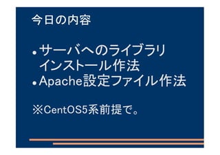 今日の内容

サーバへのライブラリ
インストール作法
Apache設定ファイル作法
※CentOS5系前提で。
 