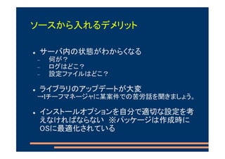 ソースから入れるデメリット

 サーバ内の状態がわからくなる
−   何が？
−   ログはどこ？
−   設定ファイルはどこ？

 ライブラリのアップデートが大変
→Iチーフマネージャに某案件での苦労話を聞きましょう。

 インストールオプションを自分で適切な設定を考
 えなければならない ※パッケージは作成時に
 OSに最適化されている
 