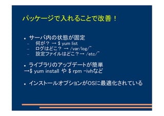 パッケージで入れることで改善！

 サーバ内の状態が固定
 −   何が？ → $ yum list
 −   ログはどこ？ → /var/log/~
 −   設定ファイルはどこ？→ /etc/~

 ライブラリのアップデートが簡単
→$ yum install や $ rpm -ivhなど

 インストールオプションがOSに最適化されている
 
