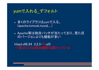 yumで入れる_デフォルト

 多くのライブラリはyumで入る。
 (apache,tomcat,mysql.....)

 Apache等は独自パッチが当たっており、見た目
 のバージョンよりも機能が多い

httpd.x86_64 2.2.3-43.el5
→実は2.2.3以降の機能も備わっている
 