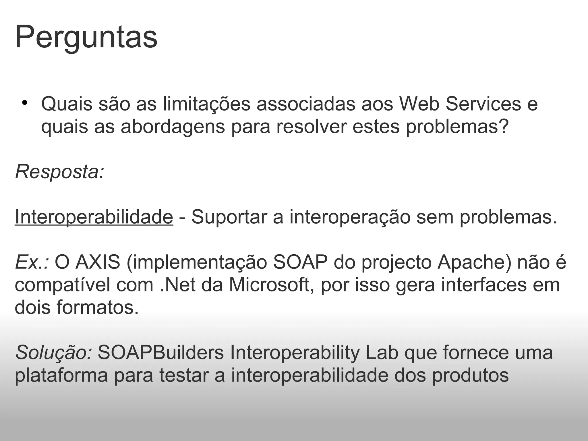 Perguntas Quais são as limitações associadas aos Web Services e quais as abordagens para resolver estes problemas?   Resposta:    Interoperabilidade  - Suportar a interoperação sem problemas.   Ex.:  O AXIS (implementação SOAP do projecto Apache) não é compatível com .Net da Microsoft, por isso gera interfaces em dois formatos.   Solução:  SOAPBuilders Interoperability Lab que fornece uma plataforma para testar a interoperabilidade dos produtos 