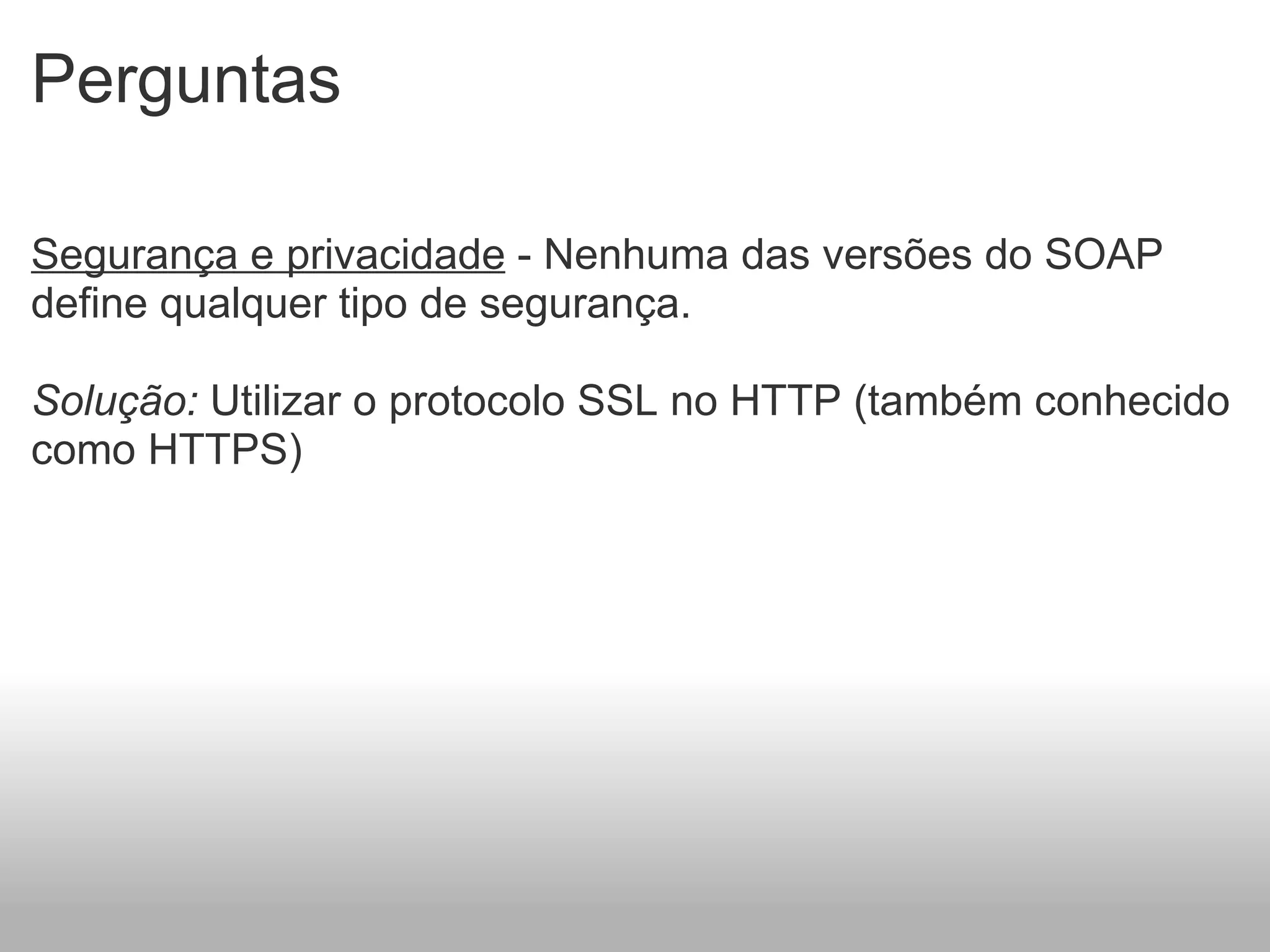 Perguntas Segurança e privacidade  - Nenhuma das versões do SOAP define qualquer tipo de segurança.   Solução:  Utilizar o protocolo SSL no HTTP (também conhecido como HTTPS)      