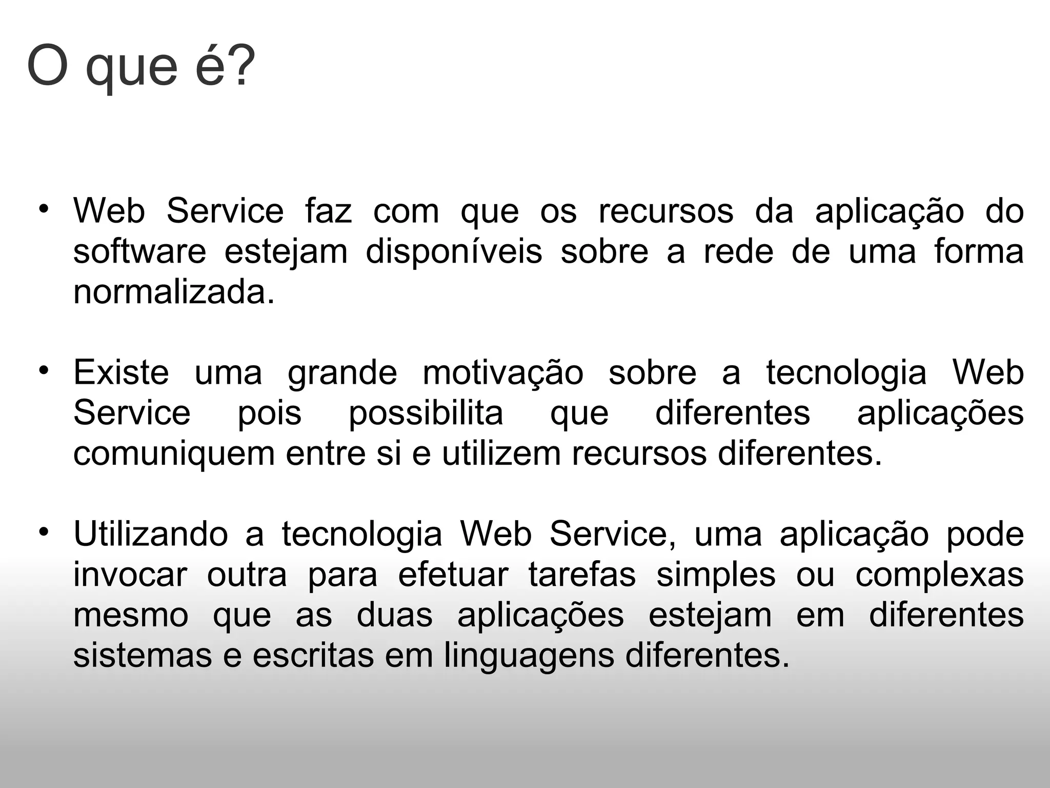 O que é? Web Service faz com que os recursos da aplicação do software estejam disponíveis sobre a rede de uma forma normalizada. Existe uma grande motivação sobre a tecnologia Web Service pois possibilita que diferentes aplicações comuniquem entre si e utilizem recursos diferentes. Utilizando a tecnologia Web Service, uma aplicação pode invocar outra para efetuar tarefas simples ou complexas mesmo que as duas aplicações estejam em diferentes sistemas e escritas em linguagens diferentes. 
