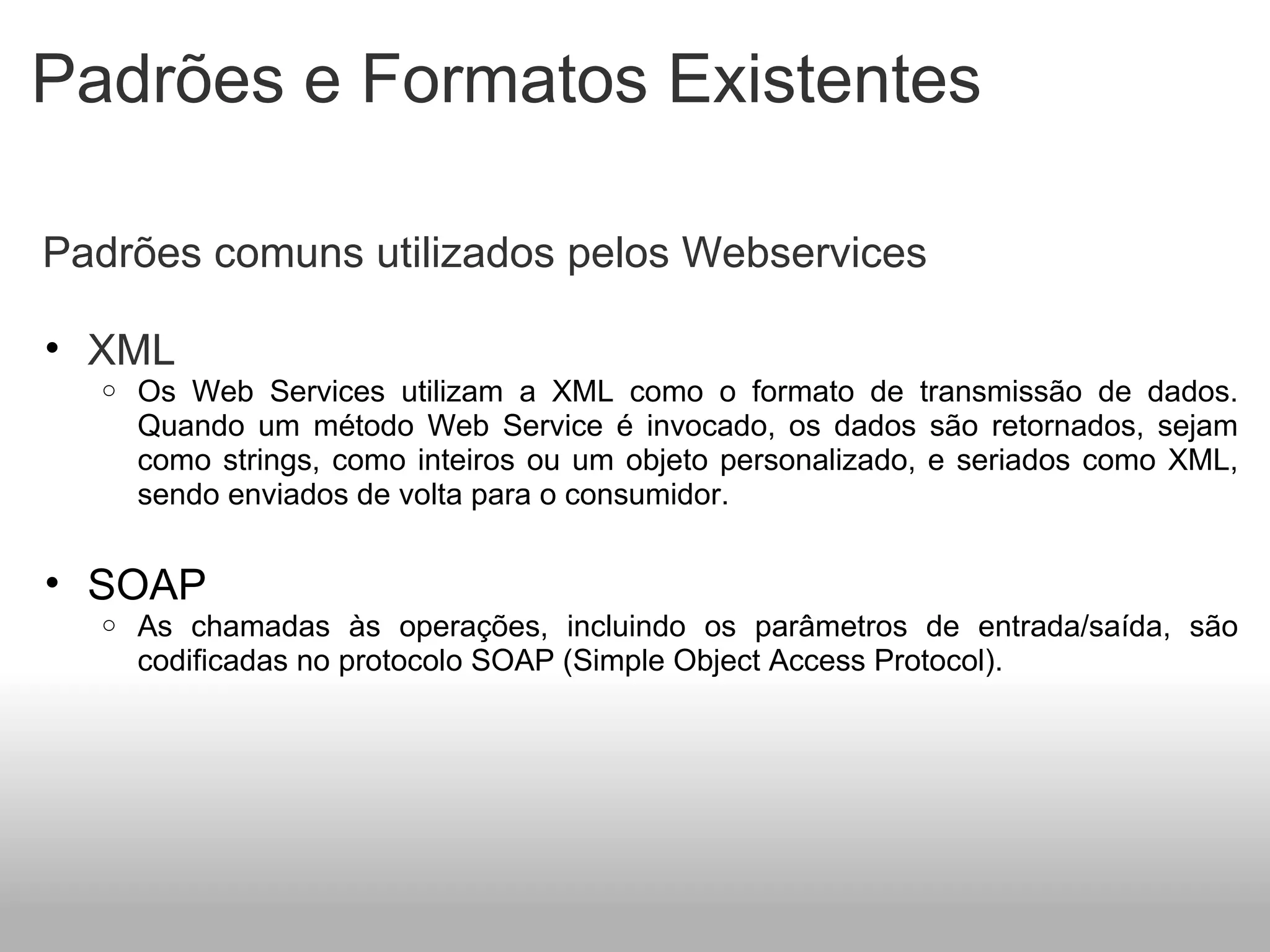 Padrões e Formatos Existentes   Padrões comuns utilizados pelos Webservices   XML Os Web Services utilizam a XML como o formato de transmissão de dados. Quando um método Web Service é invocado, os dados são retornados, sejam como strings, como inteiros ou um objeto personalizado, e seriados como XML, sendo enviados de volta para o consumidor.   SOAP As chamadas às operações, incluindo os parâmetros de entrada/saída, são codificadas no protocolo SOAP (Simple Object Access Protocol).    