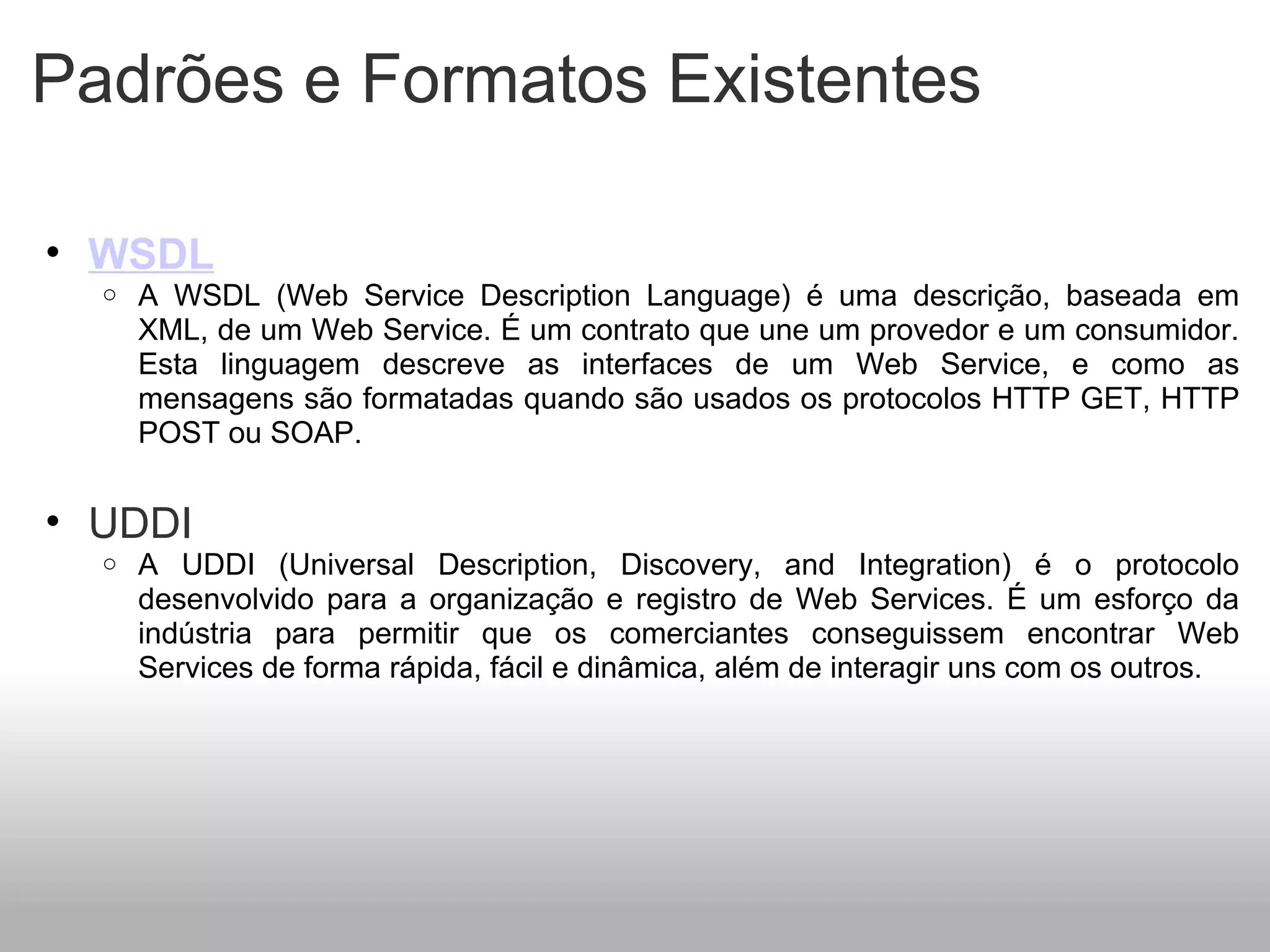 Padrões e Formatos Existentes WSDL A WSDL (Web Service Description Language) é uma descrição, baseada em XML, de um Web Service. É um contrato que une um provedor e um consumidor. Esta linguagem descreve as interfaces de um Web Service, e como as mensagens são formatadas quando são usados os protocolos HTTP GET, HTTP POST ou SOAP.   UDDI A UDDI (Universal Description, Discovery, and Integration) é o protocolo desenvolvido para a organização e registro de Web Services. É um esforço da indústria para permitir que os comerciantes conseguissem encontrar Web Services de forma rápida, fácil e dinâmica, além de interagir uns com os outros.   