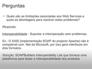 Perguntas Quais são as limitações associadas aos Web Services e quais as abordagens para resolver estes problemas?   Resposta:    Interoperabilidade  - Suportar a interoperação sem problemas.   Ex.:  O AXIS (implementação SOAP do projecto Apache) não é compatível com .Net da Microsoft, por isso gera interfaces em dois formatos.   Solução:  SOAPBuilders Interoperability Lab que fornece uma plataforma para testar a interoperabilidade dos produtos 