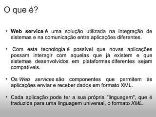 O que é? Web service  é uma solução utilizada na integração de sistemas e na comunicação entre aplicações diferentes.   Com esta tecnologia é possível que novas aplicações possam interagir com aquelas que já existem e que sistemas desenvolvidos em plataformas diferentes sejam compatíveis.  Os  Web services  são componentes que permitem às aplicações enviar e receber dados em formato XML.  Cada aplicação pode ter a sua própria "linguagem", que é traduzida para uma linguagem universal, o formato  XML . 