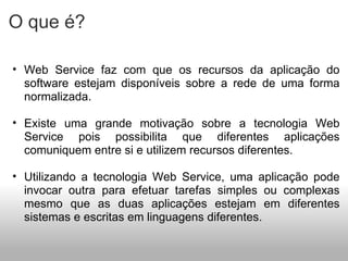 O que é? Web Service faz com que os recursos da aplicação do software estejam disponíveis sobre a rede de uma forma normalizada. Existe uma grande motivação sobre a tecnologia Web Service pois possibilita que diferentes aplicações comuniquem entre si e utilizem recursos diferentes. Utilizando a tecnologia Web Service, uma aplicação pode invocar outra para efetuar tarefas simples ou complexas mesmo que as duas aplicações estejam em diferentes sistemas e escritas em linguagens diferentes. 