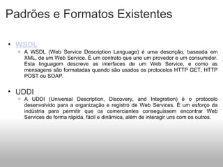 Padrões e Formatos Existentes WSDL A WSDL (Web Service Description Language) é uma descrição, baseada em XML, de um Web Service. É um contrato que une um provedor e um consumidor. Esta linguagem descreve as interfaces de um Web Service, e como as mensagens são formatadas quando são usados os protocolos HTTP GET, HTTP POST ou SOAP.   UDDI A UDDI (Universal Description, Discovery, and Integration) é o protocolo desenvolvido para a organização e registro de Web Services. É um esforço da indústria para permitir que os comerciantes conseguissem encontrar Web Services de forma rápida, fácil e dinâmica, além de interagir uns com os outros.   