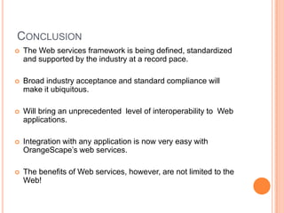 ConclusionThe Web services framework is being defined, standardized and supported by the industry at a record pace.Broad industry acceptance and standard compliance will make it ubiquitous.Will bring an unprecedented  level of interoperability to  Web applications.Integration with any application is now very easy with OrangeScape’s web services.The benefits of Web services, however, are not limited to the Web!