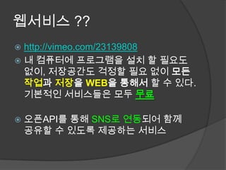 웹서비스 ??
 http://vimeo.com/23139808
 내 컴퓨터에 프로그램을 설치 할 필요도
  없이, 저장공간도 걱정할 필요 없이 모든
  작업과 저장을 WEB을 통해서 할 수 있다.
  기본적인 서비스들은 모두 무료

   오픈API를 통해 SNS로 연동되어 함께
    공유할 수 있도록 제공하는 서비스
 