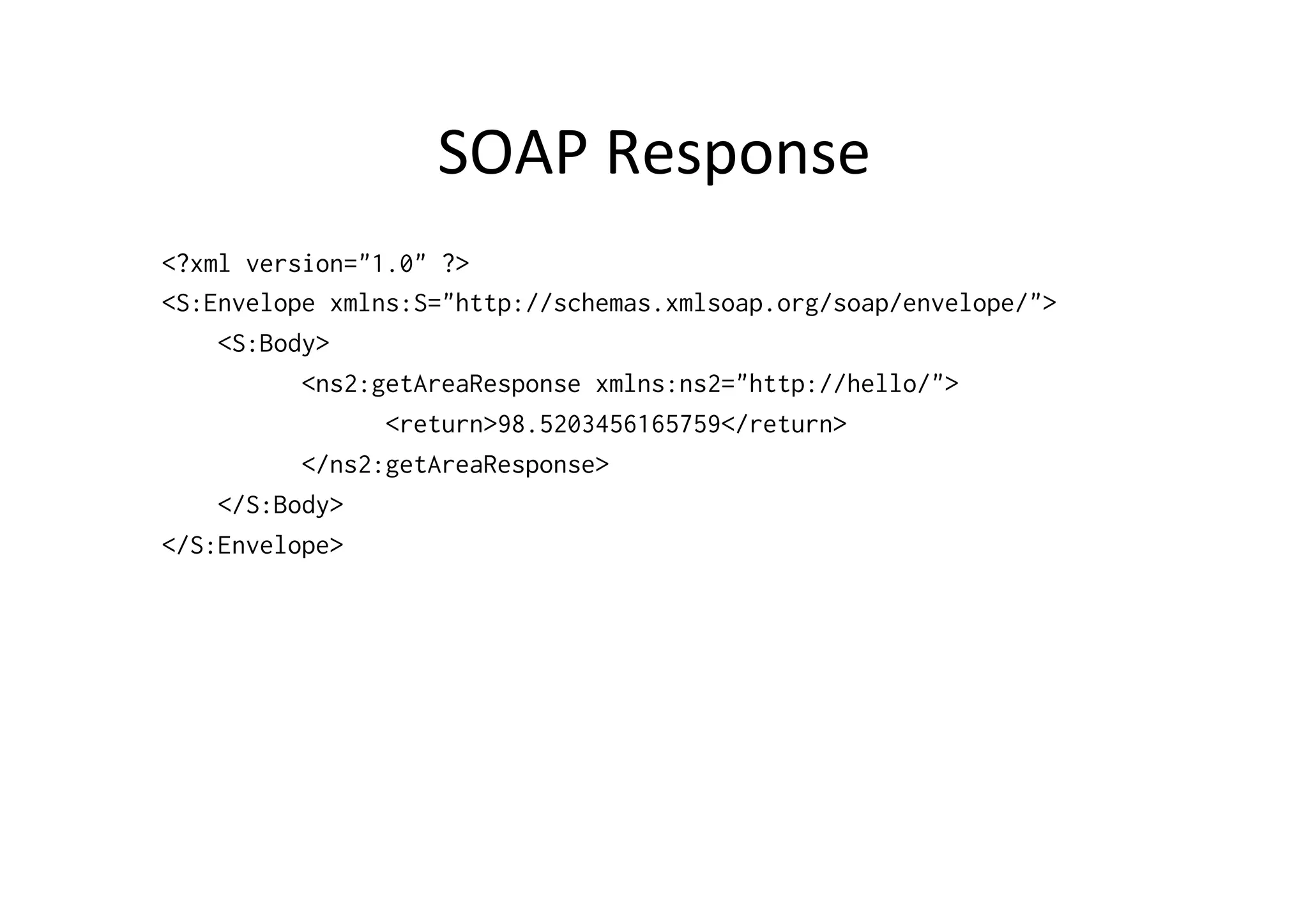 SOAP	
  Response	
  
<?xml version="1.0" ?>
<S:Envelope xmlns:S="http://schemas.xmlsoap.org/soap/envelope/">
<S:Body>
<ns2:getAreaResponse xmlns:ns2="http://hello/">
<return>98.5203456165759</return>
</ns2:getAreaResponse>
</S:Body>
</S:Envelope>
 