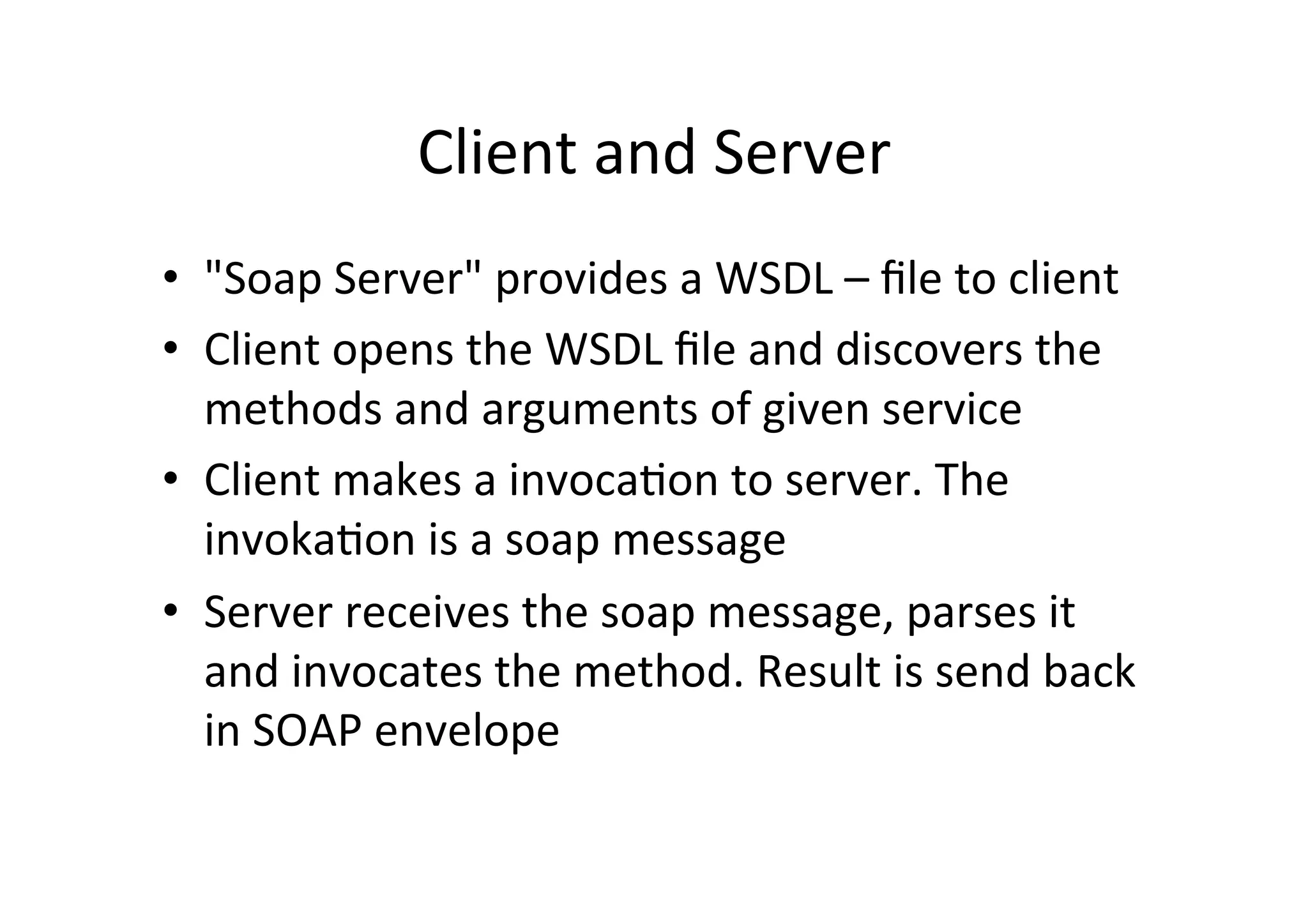 Client	
  and	
  Server	
  
•  "Soap	
  Server"	
  provides	
  a	
  WSDL	
  –	
  ﬁle	
  to	
  client	
  
•  Client	
  opens	
  the	
  WSDL	
  ﬁle	
  and	
  discovers	
  the	
  
methods	
  and	
  arguments	
  of	
  given	
  service	
  
•  Client	
  makes	
  a	
  invoca9on	
  to	
  server.	
  The	
  
invoka9on	
  is	
  a	
  soap	
  message	
  
•  Server	
  receives	
  the	
  soap	
  message,	
  parses	
  it	
  
and	
  invocates	
  the	
  method.	
  Result	
  is	
  send	
  back	
  
in	
  SOAP	
  envelope	
  
 