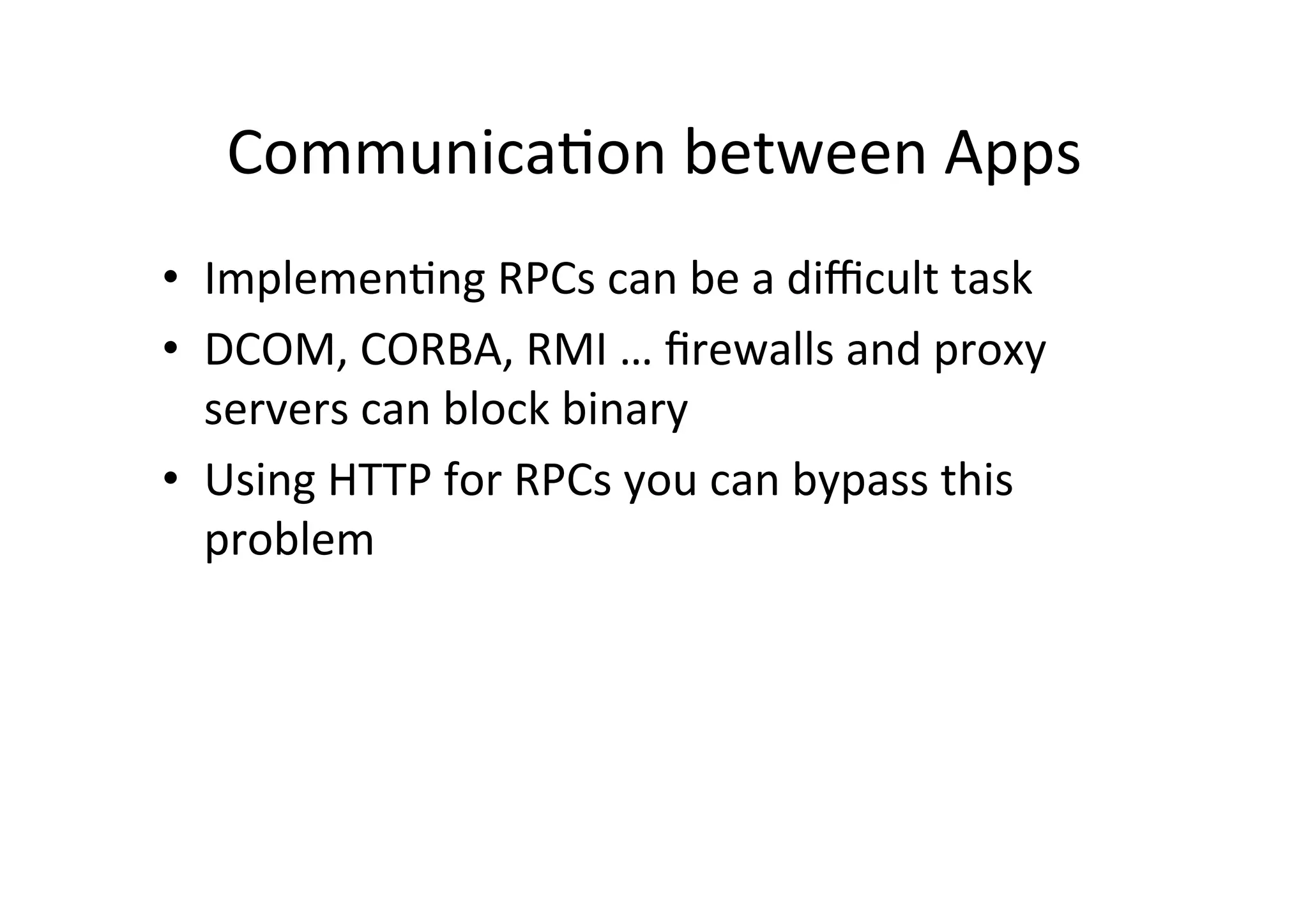 Communica9on	
  between	
  Apps	
  
•  Implemen9ng	
  RPCs	
  can	
  be	
  a	
  diﬃcult	
  task	
  
•  DCOM,	
  CORBA,	
  RMI	
  …	
  ﬁrewalls	
  and	
  proxy	
  
servers	
  can	
  block	
  binary	
  
•  Using	
  HTTP	
  for	
  RPCs	
  you	
  can	
  bypass	
  this	
  
problem	
  
 
