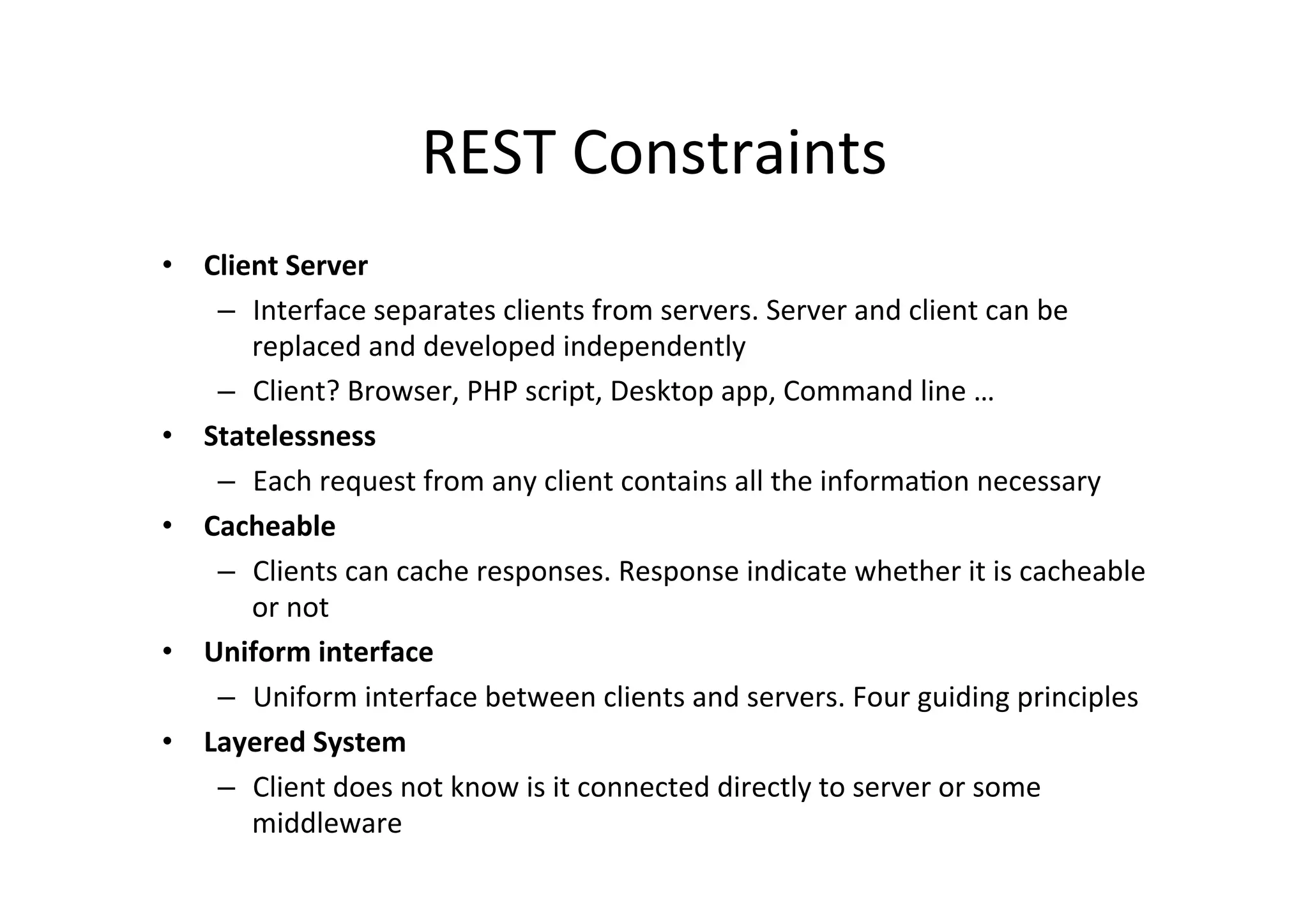 REST	
  Constraints	
  
•  Client	
  Server	
  
–  Interface	
  separates	
  clients	
  from	
  servers.	
  Server	
  and	
  client	
  can	
  be	
  
replaced	
  and	
  developed	
  independently	
  
–  Client?	
  Browser,	
  PHP	
  script,	
  Desktop	
  app,	
  Command	
  line	
  …	
  
•  Statelessness	
  
–  Each	
  request	
  from	
  any	
  client	
  contains	
  all	
  the	
  informa9on	
  necessary	
  
•  Cacheable	
  
–  Clients	
  can	
  cache	
  responses.	
  Response	
  indicate	
  whether	
  it	
  is	
  cacheable	
  
or	
  not	
  
•  Uniform	
  interface	
  
–  Uniform	
  interface	
  between	
  clients	
  and	
  servers.	
  Four	
  guiding	
  principles	
  
•  Layered	
  System	
  
–  Client	
  does	
  not	
  know	
  is	
  it	
  connected	
  directly	
  to	
  server	
  or	
  some	
  
middleware	
  
 