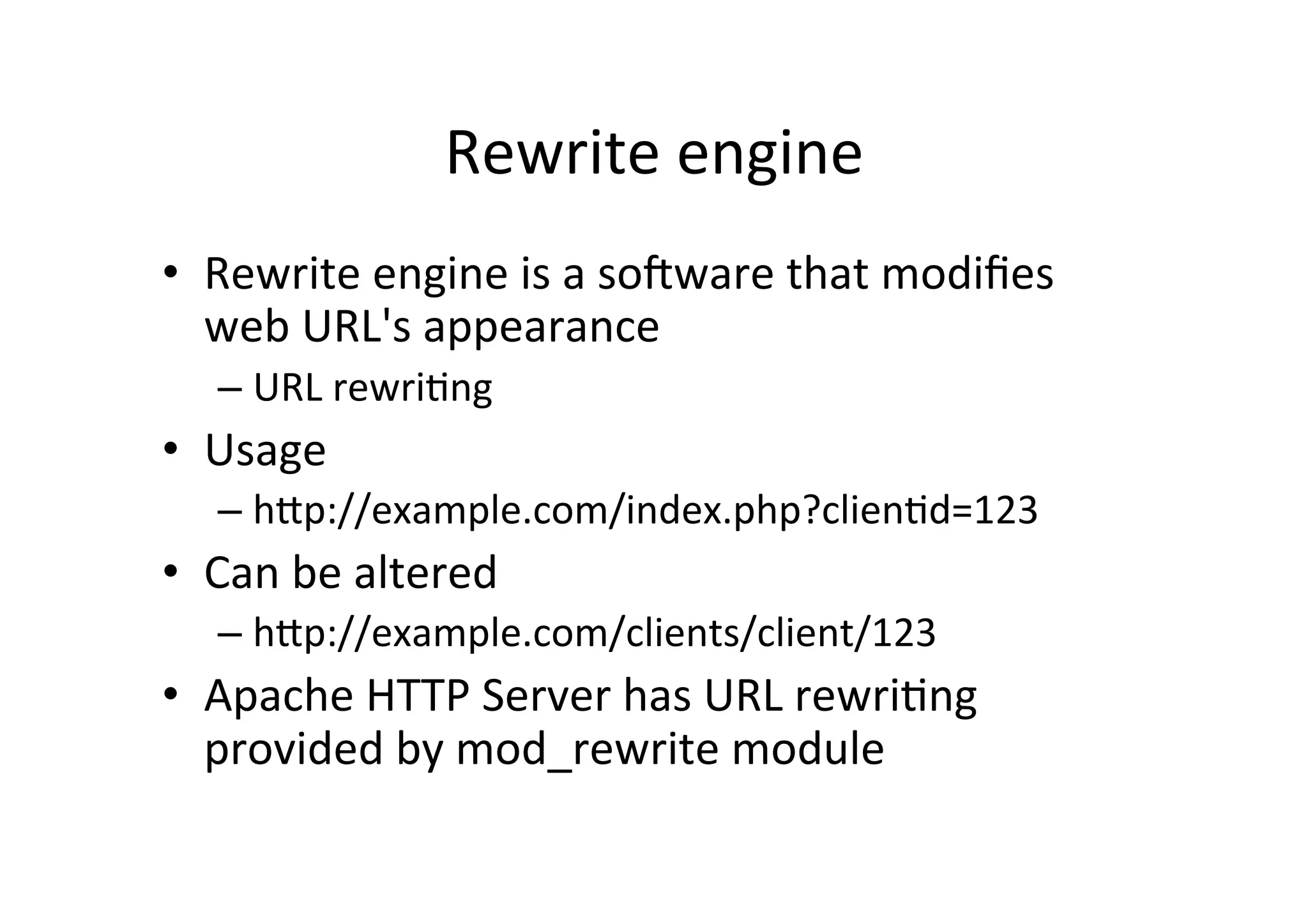 Rewrite	
  engine	
  
•  Rewrite	
  engine	
  is	
  a	
  sohware	
  that	
  modiﬁes	
  
web	
  URL's	
  appearance	
  
– URL	
  rewri9ng	
  
•  Usage	
  
– hRp://example.com/index.php?clien9d=123	
  
•  Can	
  be	
  altered	
  
– hRp://example.com/clients/client/123	
  
•  Apache	
  HTTP	
  Server	
  has	
  URL	
  rewri9ng	
  
provided	
  by	
  mod_rewrite	
  module	
  
 