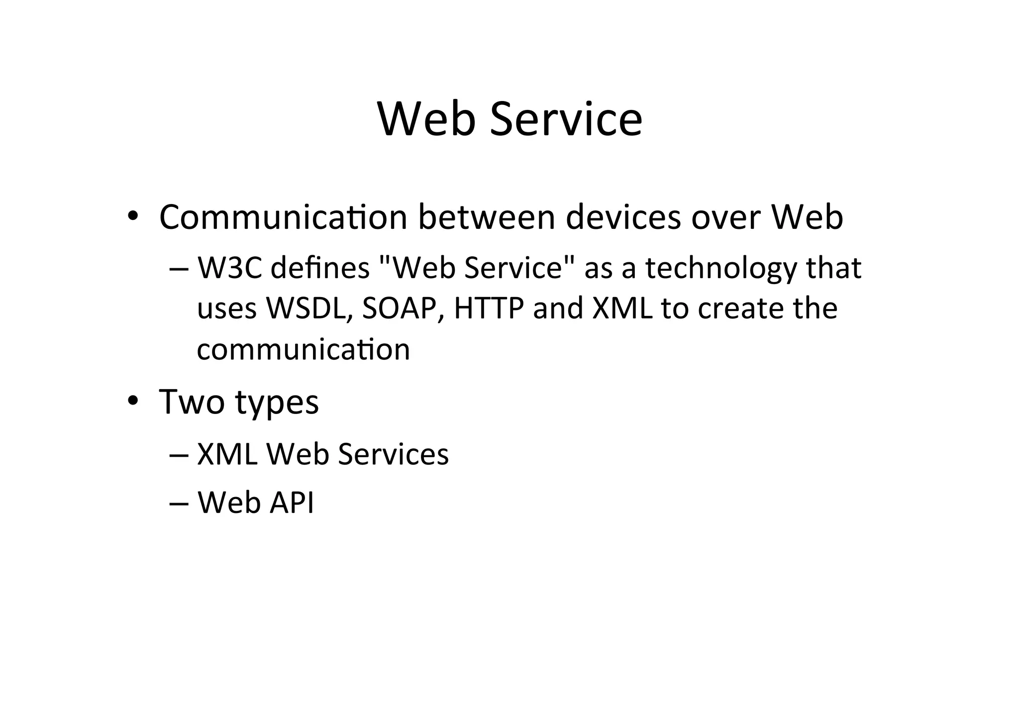 Web	
  Service	
  
•  Communica9on	
  between	
  devices	
  over	
  Web	
  
– W3C	
  deﬁnes	
  "Web	
  Service"	
  as	
  a	
  technology	
  that	
  
uses	
  WSDL,	
  SOAP,	
  HTTP	
  and	
  XML	
  to	
  create	
  the	
  
communica9on	
  
•  Two	
  types	
  
– XML	
  Web	
  Services	
  
– Web	
  API	
  
 