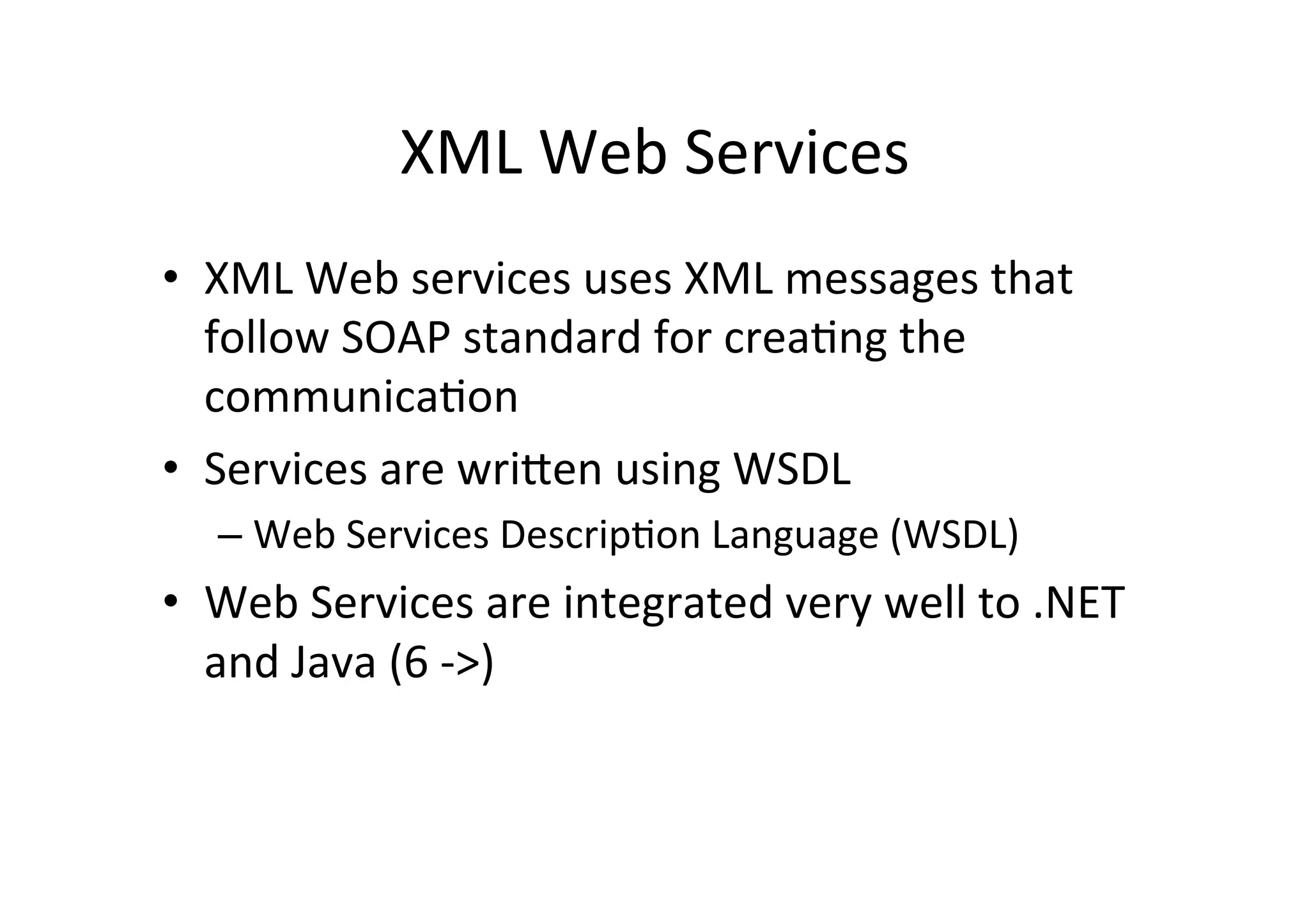 XML	
  Web	
  Services	
  
•  XML	
  Web	
  services	
  uses	
  XML	
  messages	
  that	
  
follow	
  SOAP	
  standard	
  for	
  crea9ng	
  the	
  
communica9on	
  
•  Services	
  are	
  wriRen	
  using	
  WSDL	
  
– Web	
  Services	
  Descrip9on	
  Language	
  (WSDL)	
  
•  Web	
  Services	
  are	
  integrated	
  very	
  well	
  to	
  .NET	
  
and	
  Java	
  (6	
  -­‐>)	
  
 