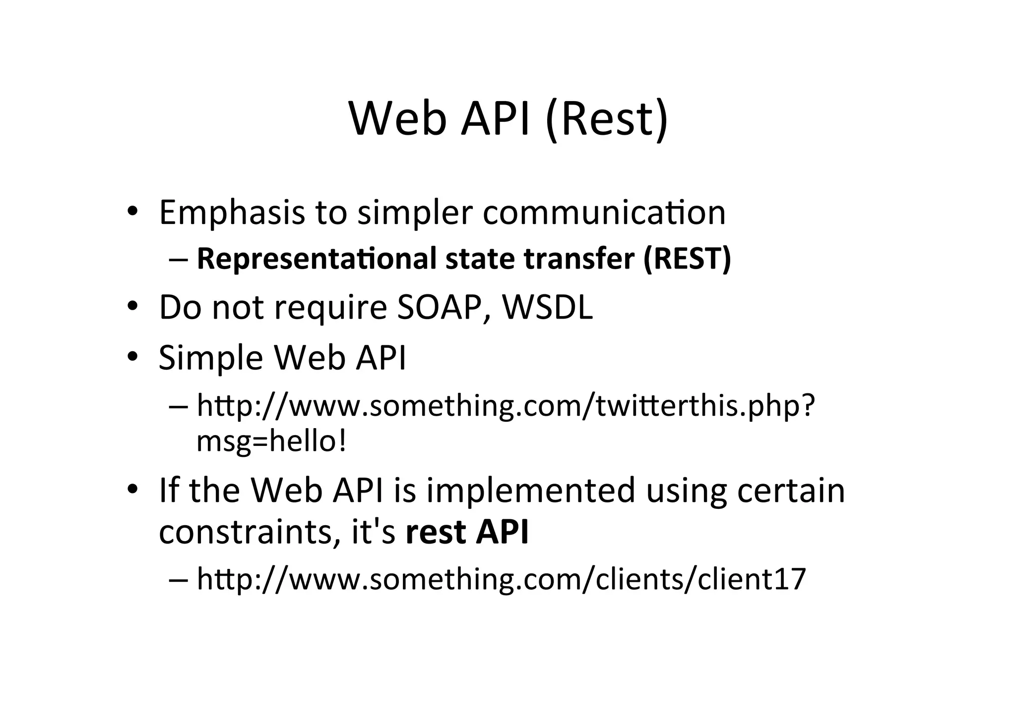 Web	
  API	
  (Rest)	
  
•  Emphasis	
  to	
  simpler	
  communica9on	
  
– Representa)onal	
  state	
  transfer	
  (REST)	
  
•  Do	
  not	
  require	
  SOAP,	
  WSDL	
  
•  Simple	
  Web	
  API	
  
– hRp://www.something.com/twiRerthis.php?
msg=hello!	
  
•  If	
  the	
  Web	
  API	
  is	
  implemented	
  using	
  certain	
  
constraints,	
  it's	
  rest	
  API	
  
– hRp://www.something.com/clients/client17	
  
 