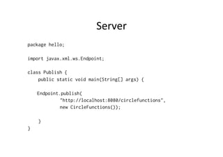 Server	
  
package hello;
import javax.xml.ws.Endpoint;
class Publish {
public static void main(String[] args) {
Endpoint.publish(
"http://localhost:8080/circlefunctions",
new CircleFunctions());
}
}
 