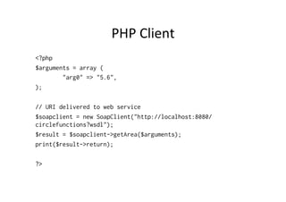 PHP	
  Client	
  
<?php
$arguments = array (
"arg0" => "5.6",
);
// URI delivered to web service
$soapclient = new SoapClient("http://localhost:8080/
circlefunctions?wsdl");
$result = $soapclient->getArea($arguments);
print($result->return);
?>
 