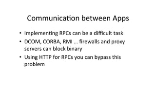 Communica9on	
  between	
  Apps	
  
•  Implemen9ng	
  RPCs	
  can	
  be	
  a	
  diﬃcult	
  task	
  
•  DCOM,	
  CORBA,	
  RMI	
  …	
  ﬁrewalls	
  and	
  proxy	
  
servers	
  can	
  block	
  binary	
  
•  Using	
  HTTP	
  for	
  RPCs	
  you	
  can	
  bypass	
  this	
  
problem	
  
 