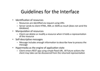 Guidelines	
  for	
  the	
  Interface	
  
•  Iden9ﬁca9on	
  of	
  resources	
  
–  Resources	
  are	
  iden9ﬁed	
  via	
  request	
  using	
  URIs	
  
–  Server	
  sends	
  to	
  client	
  HTML,	
  XML	
  or	
  JSON	
  as	
  result	
  (does	
  not	
  send	
  the	
  
database)	
  
•  Manipula9on	
  of	
  resources	
  	
  
–  Client	
  can	
  delete	
  or	
  modify	
  a	
  resource	
  when	
  it	
  holds	
  a	
  representa9on	
  
of	
  the	
  resource	
  
•  Self-­‐descrip9ve	
  messages	
  
–  Message	
  includes	
  enough	
  informa9on	
  to	
  describe	
  how	
  to	
  process	
  the	
  
message	
  
•  Hypermedia	
  as	
  the	
  engine	
  of	
  applica9on	
  state	
  
–  Client	
  enters	
  REST	
  app	
  using	
  simple	
  ﬁxed	
  URL.	
  All	
  future	
  ac9ons	
  the	
  
client	
  may	
  take	
  can	
  be	
  discovered	
  from	
  the	
  returned	
  representa9on	
  
 