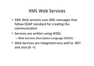 XML	
  Web	
  Services	
  
•  XML	
  Web	
  services	
  uses	
  XML	
  messages	
  that	
  
follow	
  SOAP	
  standard	
  for	
  crea9ng	
  the	
  
communica9on	
  
•  Services	
  are	
  wriRen	
  using	
  WSDL	
  
– Web	
  Services	
  Descrip9on	
  Language	
  (WSDL)	
  
•  Web	
  Services	
  are	
  integrated	
  very	
  well	
  to	
  .NET	
  
and	
  Java	
  (6	
  -­‐>)	
  
 