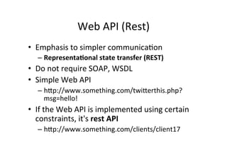 Web	
  API	
  (Rest)	
  
•  Emphasis	
  to	
  simpler	
  communica9on	
  
– Representa)onal	
  state	
  transfer	
  (REST)	
  
•  Do	
  not	
  require	
  SOAP,	
  WSDL	
  
•  Simple	
  Web	
  API	
  
– hRp://www.something.com/twiRerthis.php?
msg=hello!	
  
•  If	
  the	
  Web	
  API	
  is	
  implemented	
  using	
  certain	
  
constraints,	
  it's	
  rest	
  API	
  
– hRp://www.something.com/clients/client17	
  
 