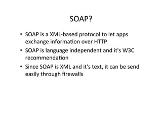 SOAP?	
  
•  SOAP	
  is	
  a	
  XML-­‐based	
  protocol	
  to	
  let	
  apps	
  
exchange	
  informa9on	
  over	
  HTTP	
  
•  SOAP	
  is	
  language	
  independent	
  and	
  it's	
  W3C	
  
recommenda9on	
  
•  Since	
  SOAP	
  is	
  XML	
  and	
  it's	
  text,	
  it	
  can	
  be	
  send	
  
easily	
  through	
  ﬁrewalls	
  
 