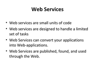 Web Services
• Web services are small units of code
• Web services are designed to handle a limited
set of tasks
• Web Services can convert your applications
into Web-applications.
• Web Services are published, found, and used
through the Web.

 