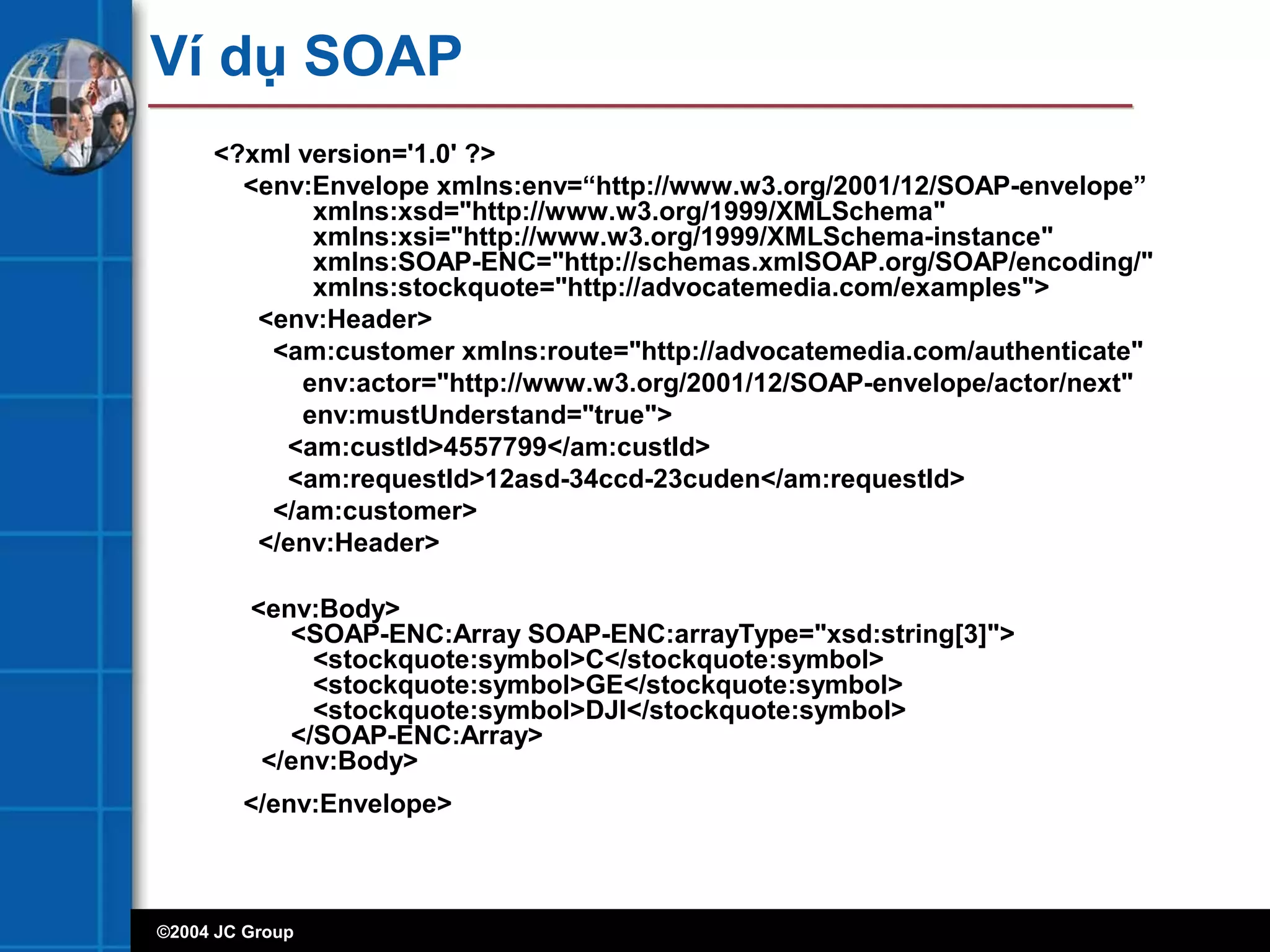 ©2004 JC Group
Ví dụ SOAP
<?xml version='1.0' ?>
<env:Envelope xmlns:env=“http://www.w3.org/2001/12/SOAP-envelope”
xmlns:xsd="http://www.w3.org/1999/XMLSchema"
xmlns:xsi="http://www.w3.org/1999/XMLSchema-instance"
xmlns:SOAP-ENC="http://schemas.xmlSOAP.org/SOAP/encoding/"
xmlns:stockquote="http://advocatemedia.com/examples">
<env:Header>
<am:customer xmlns:route="http://advocatemedia.com/authenticate"
env:actor="http://www.w3.org/2001/12/SOAP-envelope/actor/next"
env:mustUnderstand="true">
<am:custId>4557799</am:custId>
<am:requestId>12asd-34ccd-23cuden</am:requestId>
</am:customer>
</env:Header>
<env:Body>
<SOAP-ENC:Array SOAP-ENC:arrayType="xsd:string[3]">
<stockquote:symbol>C</stockquote:symbol>
<stockquote:symbol>GE</stockquote:symbol>
<stockquote:symbol>DJI</stockquote:symbol>
</SOAP-ENC:Array>
</env:Body>
</env:Envelope>
 
