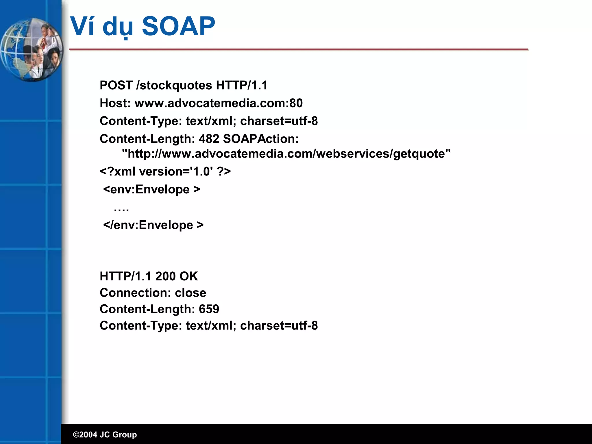 ©2004 JC Group
Ví dụ SOAP
POST /stockquotes HTTP/1.1
Host: www.advocatemedia.com:80
Content-Type: text/xml; charset=utf-8
Content-Length: 482 SOAPAction:
"http://www.advocatemedia.com/webservices/getquote"
<?xml version='1.0' ?>
<env:Envelope >
….
</env:Envelope >
HTTP/1.1 200 OK
Connection: close
Content-Length: 659
Content-Type: text/xml; charset=utf-8
 