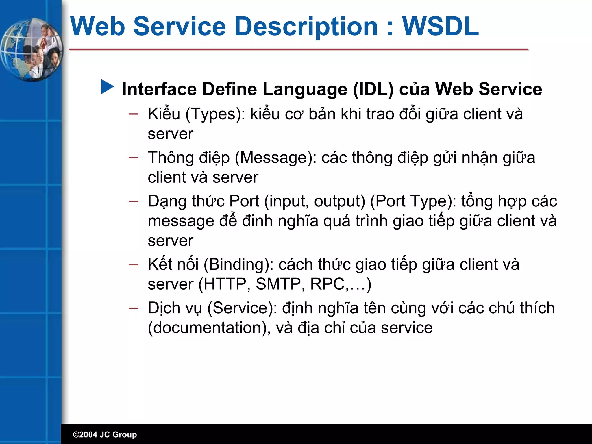 ©2004 JC Group
Web Service Description : WSDL
 Interface Define Language (IDL) của Web Service
– Kiểu (Types): kiểu cơ bản khi trao đổi giữa client và
server
– Thông điệp (Message): các thông điệp gửi nhận giữa
client và server
– Dạng thức Port (input, output) (Port Type): tổng hợp các
message để đinh nghĩa quá trình giao tiếp giữa client và
server
– Kết nối (Binding): cách thức giao tiếp giữa client và
server (HTTP, SMTP, RPC,…)
– Dịch vụ (Service): định nghĩa tên cùng với các chú thích
(documentation), và địa chỉ của service
 