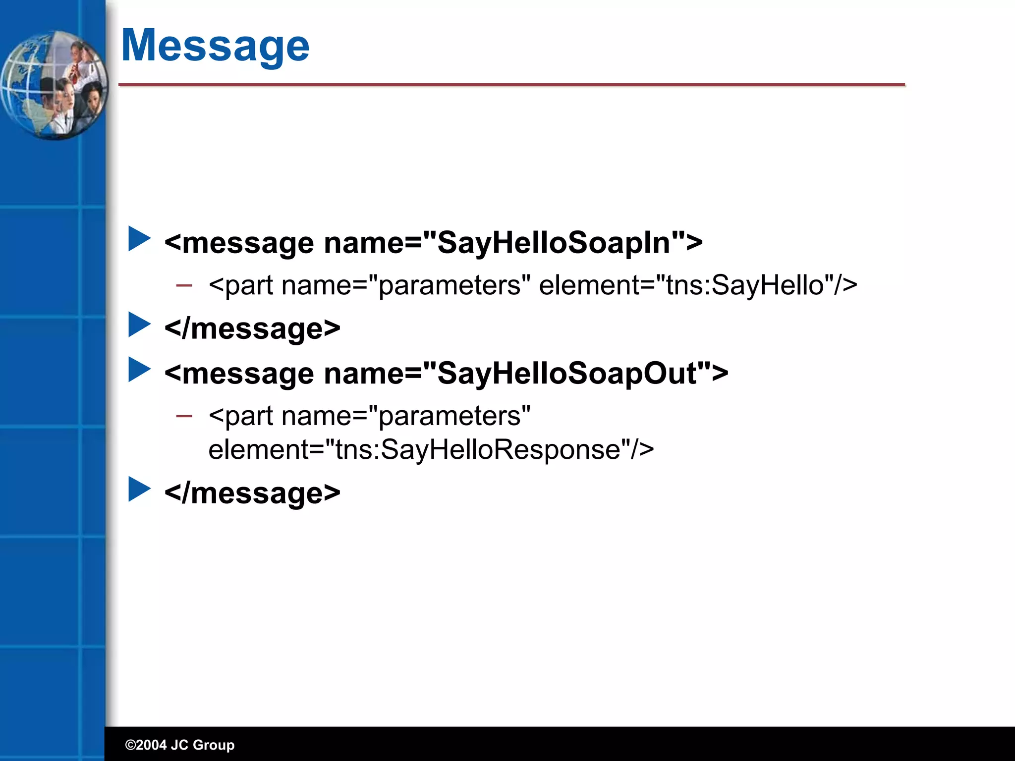 ©2004 JC Group
Message
 <message name="SayHelloSoapIn">
– <part name="parameters" element="tns:SayHello"/>
 </message>
 <message name="SayHelloSoapOut">
– <part name="parameters"
element="tns:SayHelloResponse"/>
 </message>
 