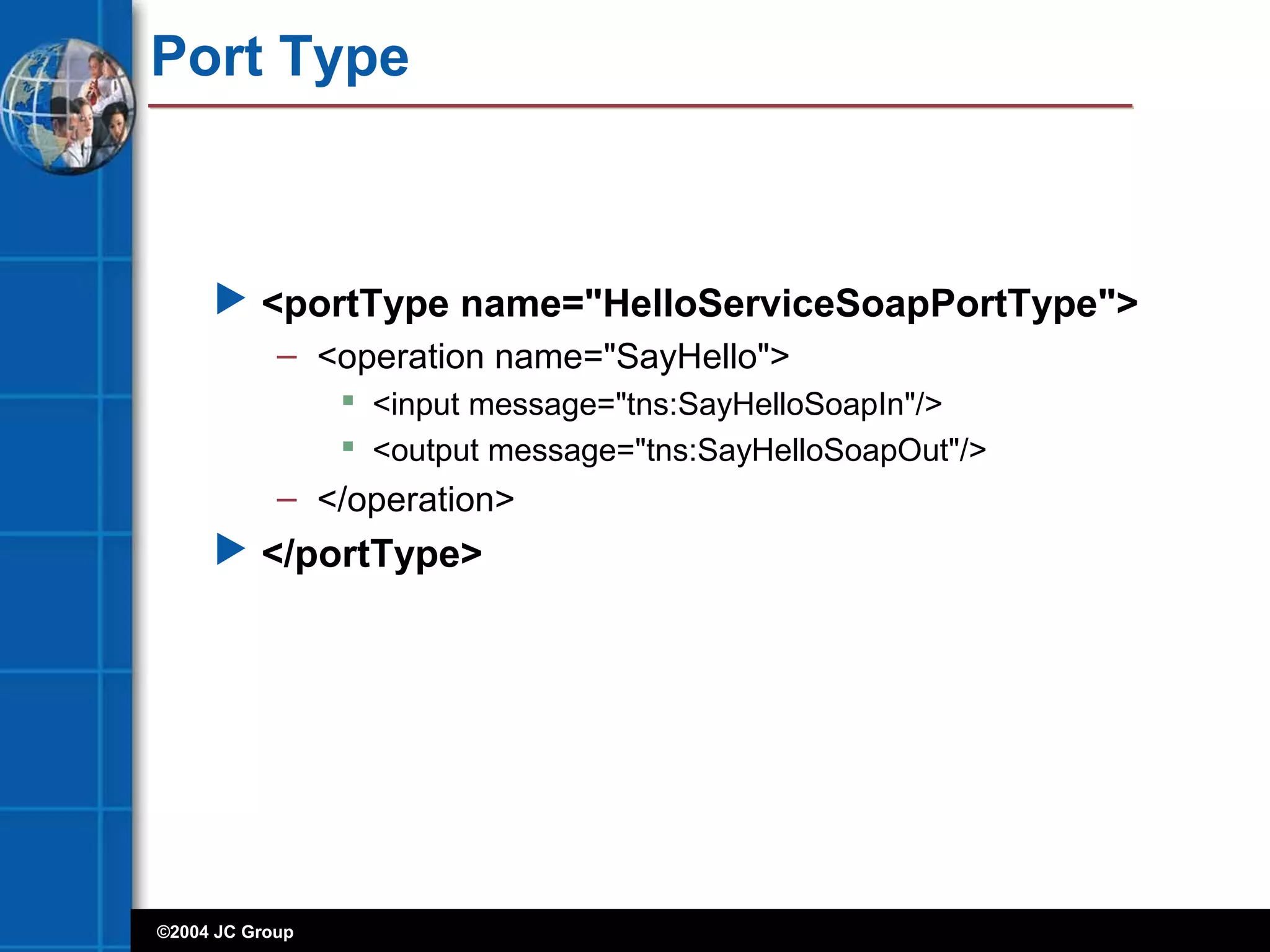 ©2004 JC Group
Port Type
 <portType name="HelloServiceSoapPortType">
– <operation name="SayHello">
 <input message="tns:SayHelloSoapIn"/>
 <output message="tns:SayHelloSoapOut"/>
– </operation>
 </portType>
 