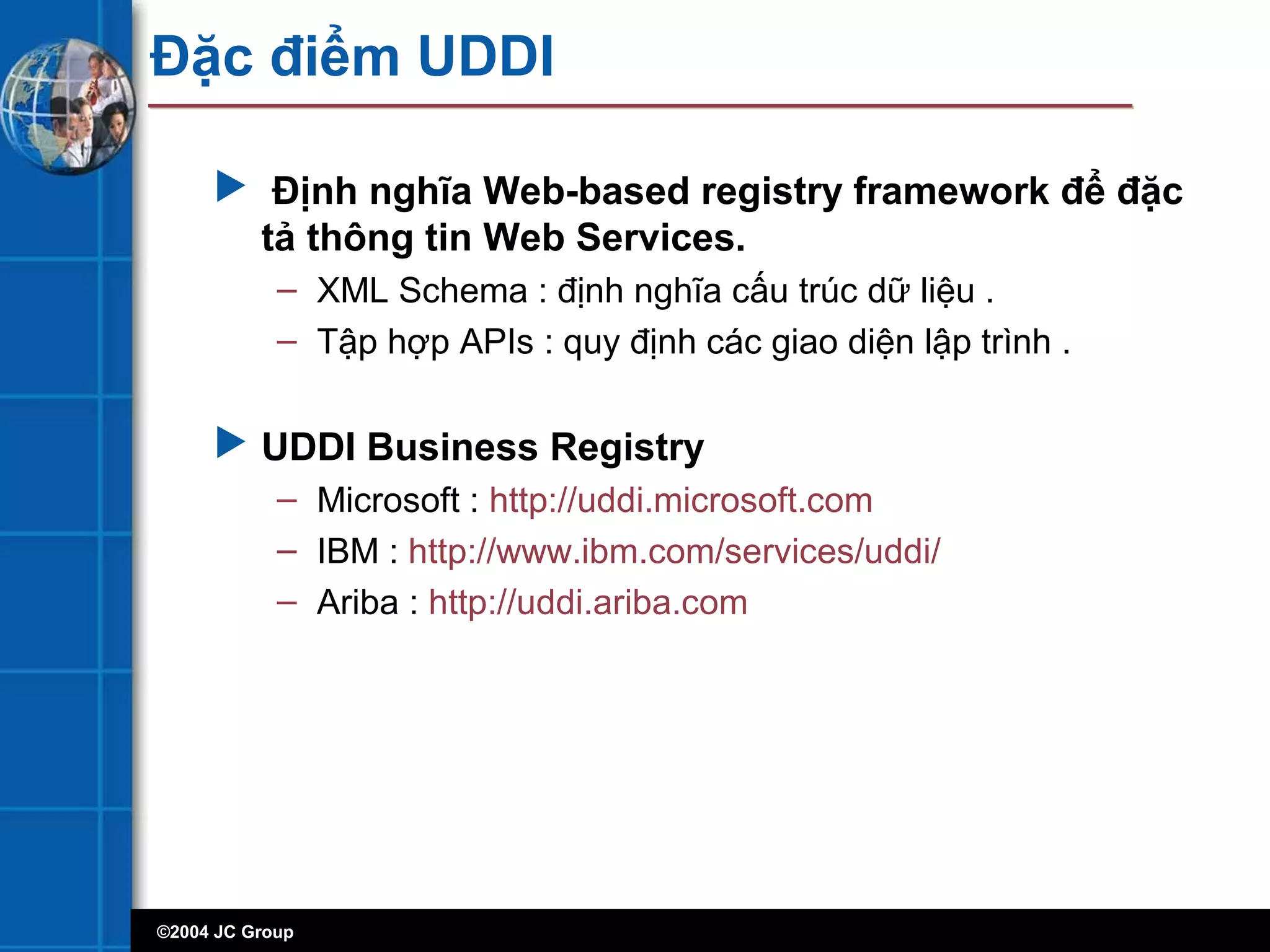 ©2004 JC Group
Đặc điểm UDDI
 Định nghĩa Web-based registry framework để đặc
tả thông tin Web Services.
– XML Schema : định nghĩa cấu trúc dữ liệu .
– Tập hợp APIs : quy định các giao diện lập trình .
 UDDI Business Registry
– Microsoft : http://uddi.microsoft.com
– IBM : http://www.ibm.com/services/uddi/
– Ariba : http://uddi.ariba.com
 