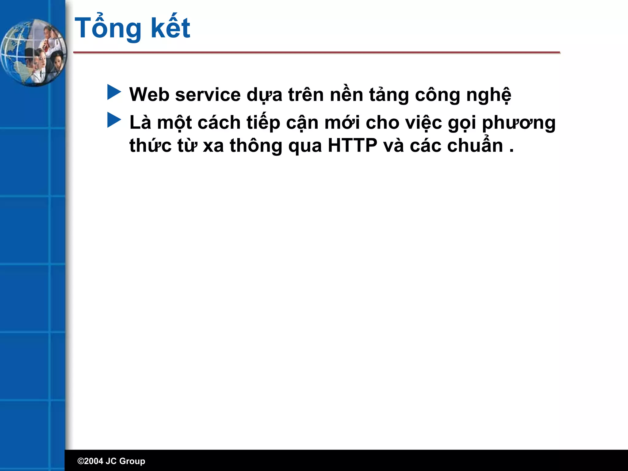 ©2004 JC Group
Tổng kết
 Web service dựa trên nền tảng công nghệ
 Là một cách tiếp cận mới cho việc gọi phương
thức từ xa thông qua HTTP và các chuẩn .
 