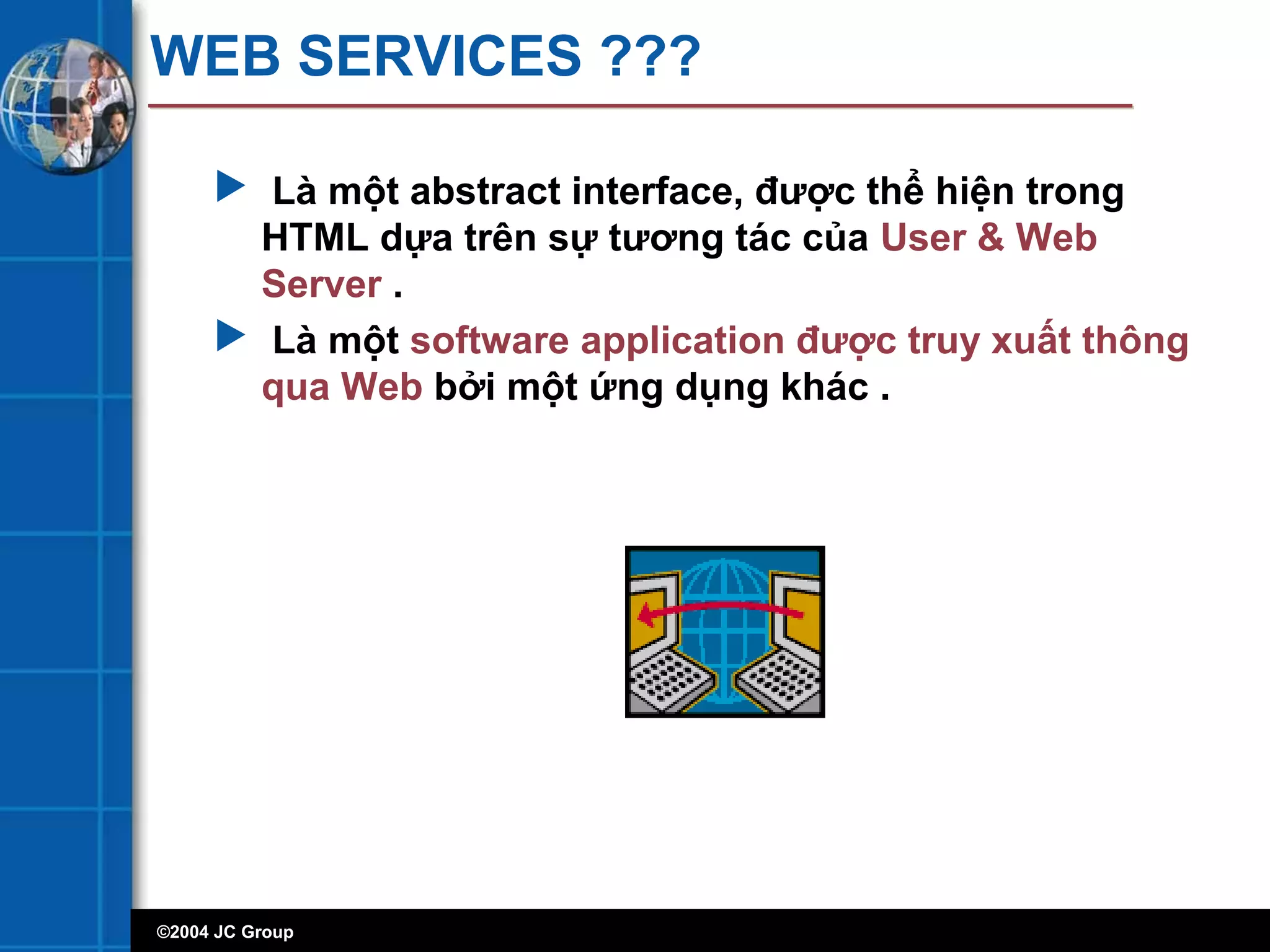 ©2004 JC Group
WEB SERVICES ???
 Là một abstract interface, được thể hiện trong
HTML dựa trên sự tương tác của User & Web
Server .
 Là một software application được truy xuất thông
qua Web bởi một ứng dụng khác .
 
