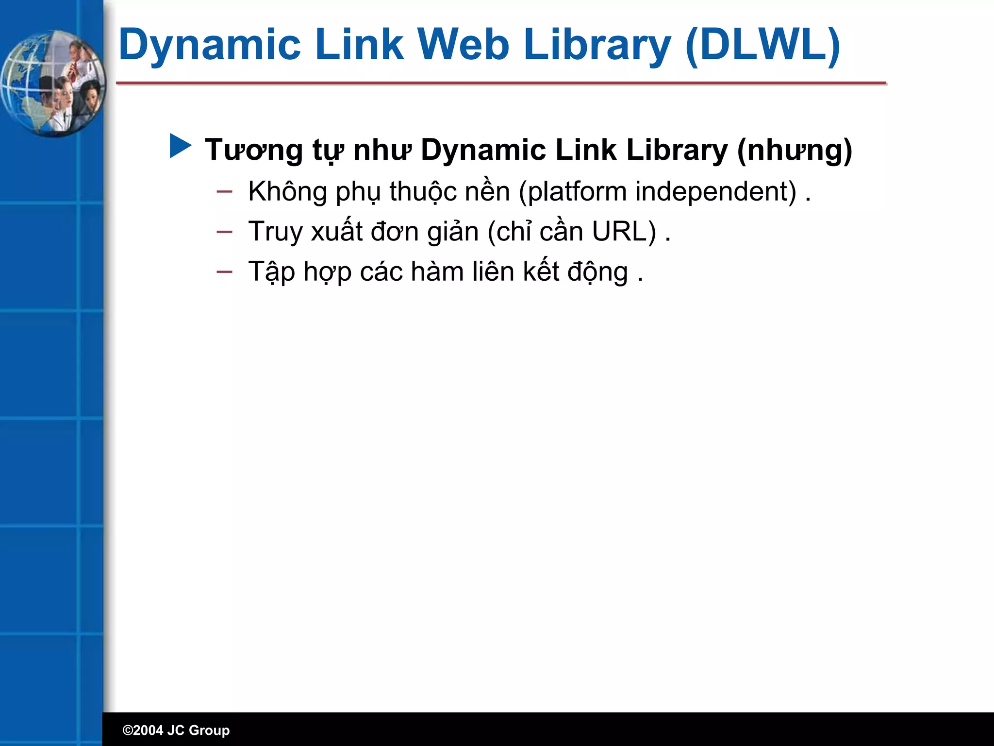 ©2004 JC Group
Dynamic Link Web Library (DLWL)
 Tương tự như Dynamic Link Library (nhưng)
– Không phụ thuộc nền (platform independent) .
– Truy xuất đơn giản (chỉ cần URL) .
– Tập hợp các hàm liên kết động .
 